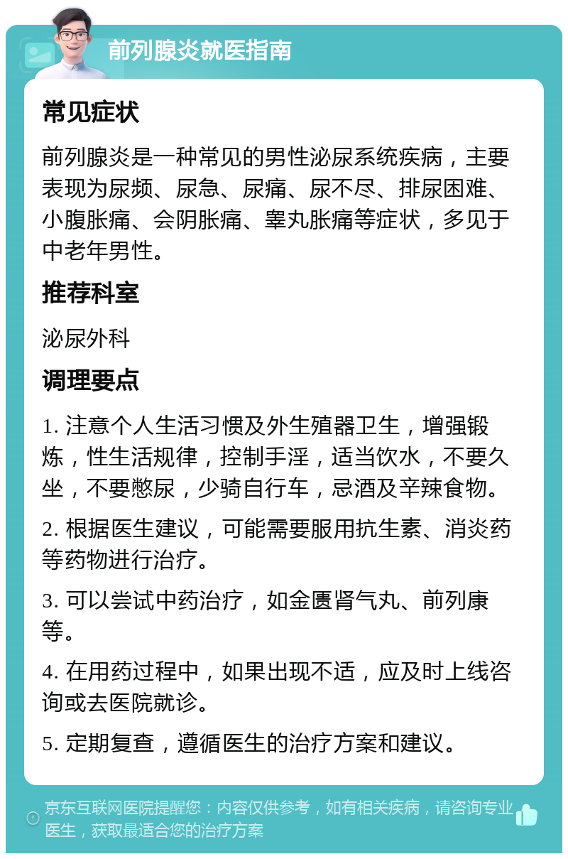 前列腺炎就医指南 常见症状 前列腺炎是一种常见的男性泌尿系统疾病，主要表现为尿频、尿急、尿痛、尿不尽、排尿困难、小腹胀痛、会阴胀痛、睾丸胀痛等症状，多见于中老年男性。 推荐科室 泌尿外科 调理要点 1. 注意个人生活习惯及外生殖器卫生，增强锻炼，性生活规律，控制手淫，适当饮水，不要久坐，不要憋尿，少骑自行车，忌酒及辛辣食物。 2. 根据医生建议，可能需要服用抗生素、消炎药等药物进行治疗。 3. 可以尝试中药治疗，如金匮肾气丸、前列康等。 4. 在用药过程中，如果出现不适，应及时上线咨询或去医院就诊。 5. 定期复查，遵循医生的治疗方案和建议。