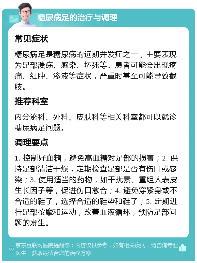 糖尿病足的治疗与调理 常见症状 糖尿病足是糖尿病的远期并发症之一，主要表现为足部溃疡、感染、坏死等。患者可能会出现疼痛、红肿、渗液等症状，严重时甚至可能导致截肢。 推荐科室 内分泌科、外科、皮肤科等相关科室都可以就诊糖尿病足问题。 调理要点 1. 控制好血糖，避免高血糖对足部的损害；2. 保持足部清洁干燥，定期检查足部是否有伤口或感染；3. 使用适当的药物，如干扰素、重组人表皮生长因子等，促进伤口愈合；4. 避免穿紧身或不合适的鞋子，选择合适的鞋垫和鞋子；5. 定期进行足部按摩和运动，改善血液循环，预防足部问题的发生。