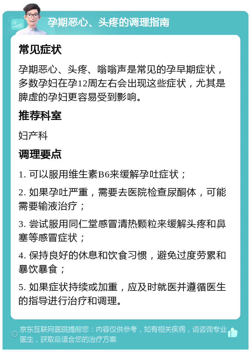 孕期恶心、头疼的调理指南 常见症状 孕期恶心、头疼、嗡嗡声是常见的孕早期症状，多数孕妇在孕12周左右会出现这些症状，尤其是脾虚的孕妇更容易受到影响。 推荐科室 妇产科 调理要点 1. 可以服用维生素B6来缓解孕吐症状； 2. 如果孕吐严重，需要去医院检查尿酮体，可能需要输液治疗； 3. 尝试服用同仁堂感冒清热颗粒来缓解头疼和鼻塞等感冒症状； 4. 保持良好的休息和饮食习惯，避免过度劳累和暴饮暴食； 5. 如果症状持续或加重，应及时就医并遵循医生的指导进行治疗和调理。