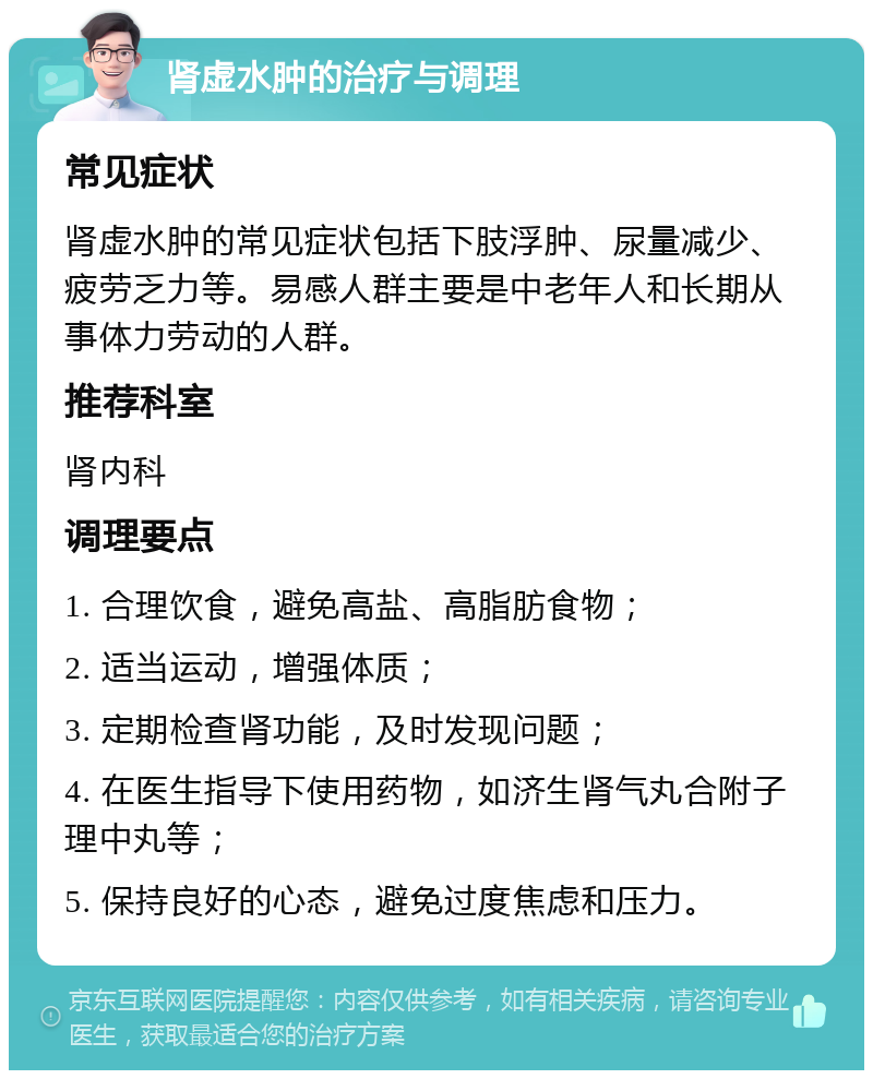 肾虚水肿的治疗与调理 常见症状 肾虚水肿的常见症状包括下肢浮肿、尿量减少、疲劳乏力等。易感人群主要是中老年人和长期从事体力劳动的人群。 推荐科室 肾内科 调理要点 1. 合理饮食，避免高盐、高脂肪食物； 2. 适当运动，增强体质； 3. 定期检查肾功能，及时发现问题； 4. 在医生指导下使用药物，如济生肾气丸合附子理中丸等； 5. 保持良好的心态，避免过度焦虑和压力。