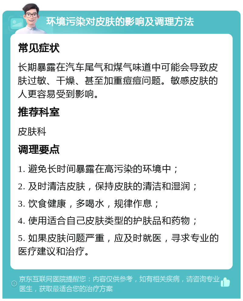 环境污染对皮肤的影响及调理方法 常见症状 长期暴露在汽车尾气和煤气味道中可能会导致皮肤过敏、干燥、甚至加重痘痘问题。敏感皮肤的人更容易受到影响。 推荐科室 皮肤科 调理要点 1. 避免长时间暴露在高污染的环境中； 2. 及时清洁皮肤，保持皮肤的清洁和湿润； 3. 饮食健康，多喝水，规律作息； 4. 使用适合自己皮肤类型的护肤品和药物； 5. 如果皮肤问题严重，应及时就医，寻求专业的医疗建议和治疗。