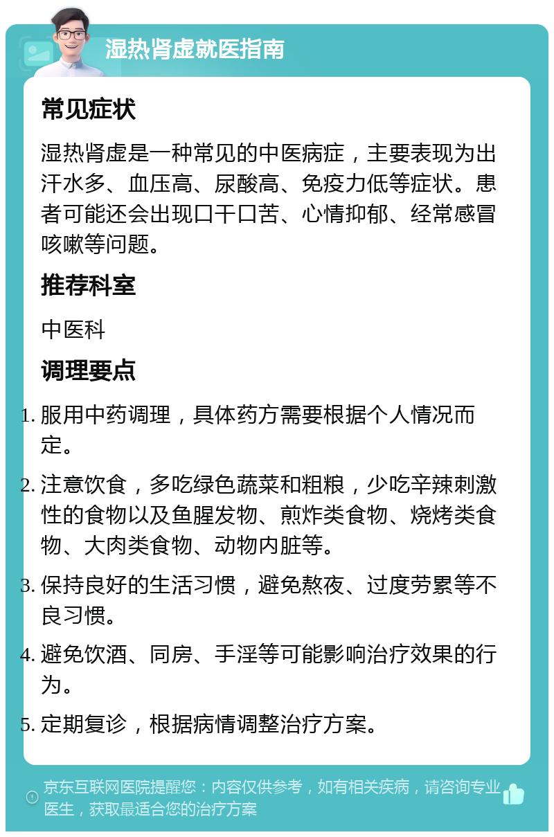 湿热肾虚就医指南 常见症状 湿热肾虚是一种常见的中医病症，主要表现为出汗水多、血压高、尿酸高、免疫力低等症状。患者可能还会出现口干口苦、心情抑郁、经常感冒咳嗽等问题。 推荐科室 中医科 调理要点 服用中药调理，具体药方需要根据个人情况而定。 注意饮食，多吃绿色蔬菜和粗粮，少吃辛辣刺激性的食物以及鱼腥发物、煎炸类食物、烧烤类食物、大肉类食物、动物内脏等。 保持良好的生活习惯，避免熬夜、过度劳累等不良习惯。 避免饮酒、同房、手淫等可能影响治疗效果的行为。 定期复诊，根据病情调整治疗方案。