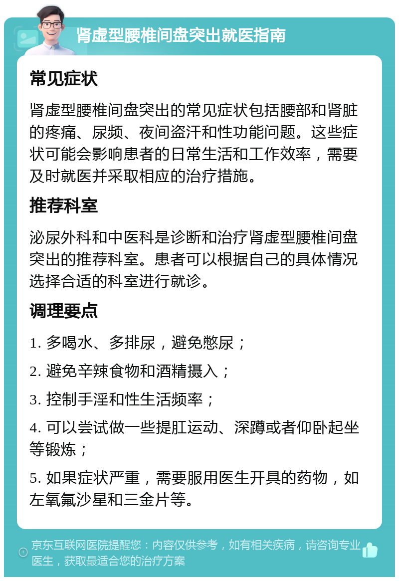 肾虚型腰椎间盘突出就医指南 常见症状 肾虚型腰椎间盘突出的常见症状包括腰部和肾脏的疼痛、尿频、夜间盗汗和性功能问题。这些症状可能会影响患者的日常生活和工作效率，需要及时就医并采取相应的治疗措施。 推荐科室 泌尿外科和中医科是诊断和治疗肾虚型腰椎间盘突出的推荐科室。患者可以根据自己的具体情况选择合适的科室进行就诊。 调理要点 1. 多喝水、多排尿，避免憋尿； 2. 避免辛辣食物和酒精摄入； 3. 控制手淫和性生活频率； 4. 可以尝试做一些提肛运动、深蹲或者仰卧起坐等锻炼； 5. 如果症状严重，需要服用医生开具的药物，如左氧氟沙星和三金片等。