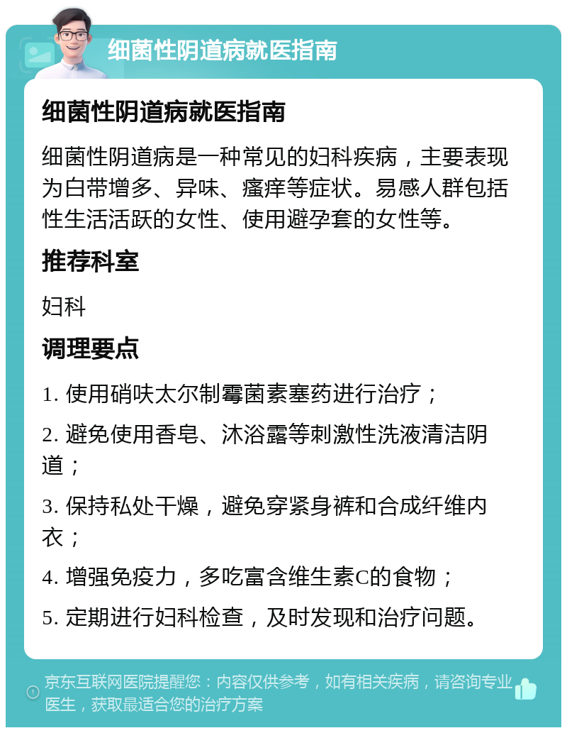 细菌性阴道病就医指南 细菌性阴道病就医指南 细菌性阴道病是一种常见的妇科疾病，主要表现为白带增多、异味、瘙痒等症状。易感人群包括性生活活跃的女性、使用避孕套的女性等。 推荐科室 妇科 调理要点 1. 使用硝呋太尔制霉菌素塞药进行治疗； 2. 避免使用香皂、沐浴露等刺激性洗液清洁阴道； 3. 保持私处干燥，避免穿紧身裤和合成纤维内衣； 4. 增强免疫力，多吃富含维生素C的食物； 5. 定期进行妇科检查，及时发现和治疗问题。