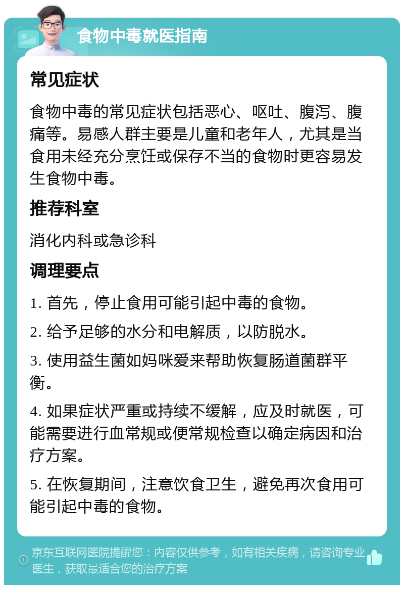 食物中毒就医指南 常见症状 食物中毒的常见症状包括恶心、呕吐、腹泻、腹痛等。易感人群主要是儿童和老年人，尤其是当食用未经充分烹饪或保存不当的食物时更容易发生食物中毒。 推荐科室 消化内科或急诊科 调理要点 1. 首先，停止食用可能引起中毒的食物。 2. 给予足够的水分和电解质，以防脱水。 3. 使用益生菌如妈咪爱来帮助恢复肠道菌群平衡。 4. 如果症状严重或持续不缓解，应及时就医，可能需要进行血常规或便常规检查以确定病因和治疗方案。 5. 在恢复期间，注意饮食卫生，避免再次食用可能引起中毒的食物。