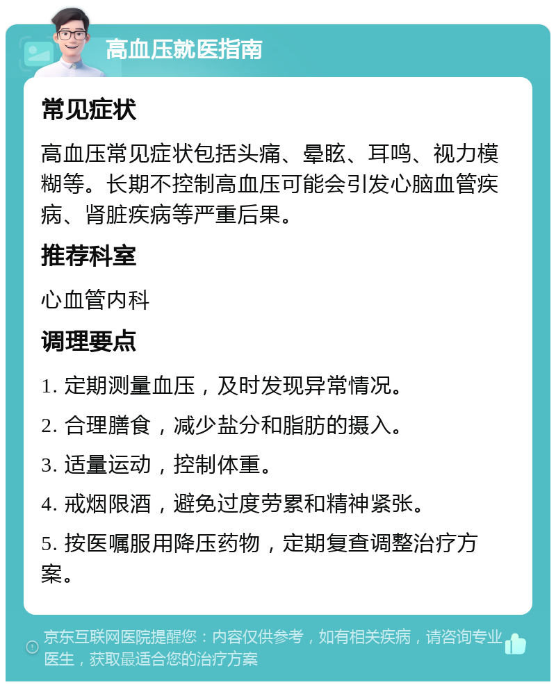 高血压就医指南 常见症状 高血压常见症状包括头痛、晕眩、耳鸣、视力模糊等。长期不控制高血压可能会引发心脑血管疾病、肾脏疾病等严重后果。 推荐科室 心血管内科 调理要点 1. 定期测量血压，及时发现异常情况。 2. 合理膳食，减少盐分和脂肪的摄入。 3. 适量运动，控制体重。 4. 戒烟限酒，避免过度劳累和精神紧张。 5. 按医嘱服用降压药物，定期复查调整治疗方案。