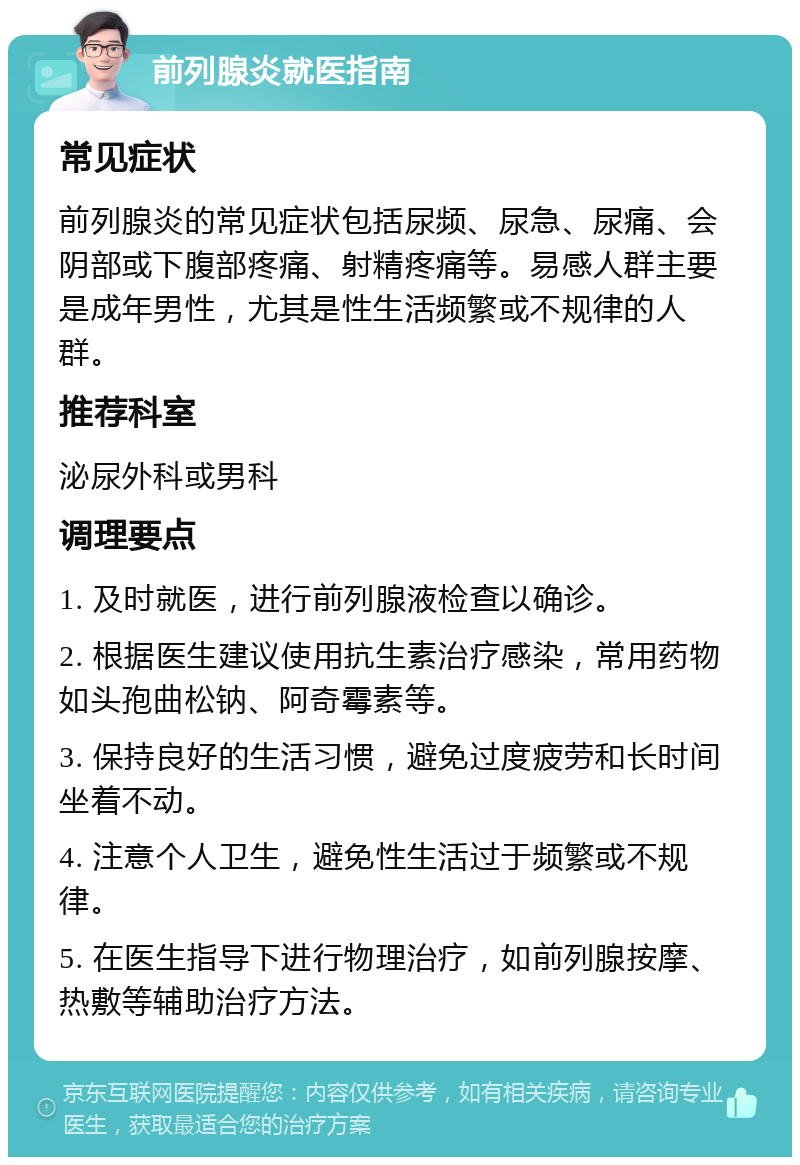 前列腺炎就医指南 常见症状 前列腺炎的常见症状包括尿频、尿急、尿痛、会阴部或下腹部疼痛、射精疼痛等。易感人群主要是成年男性，尤其是性生活频繁或不规律的人群。 推荐科室 泌尿外科或男科 调理要点 1. 及时就医，进行前列腺液检查以确诊。 2. 根据医生建议使用抗生素治疗感染，常用药物如头孢曲松钠、阿奇霉素等。 3. 保持良好的生活习惯，避免过度疲劳和长时间坐着不动。 4. 注意个人卫生，避免性生活过于频繁或不规律。 5. 在医生指导下进行物理治疗，如前列腺按摩、热敷等辅助治疗方法。