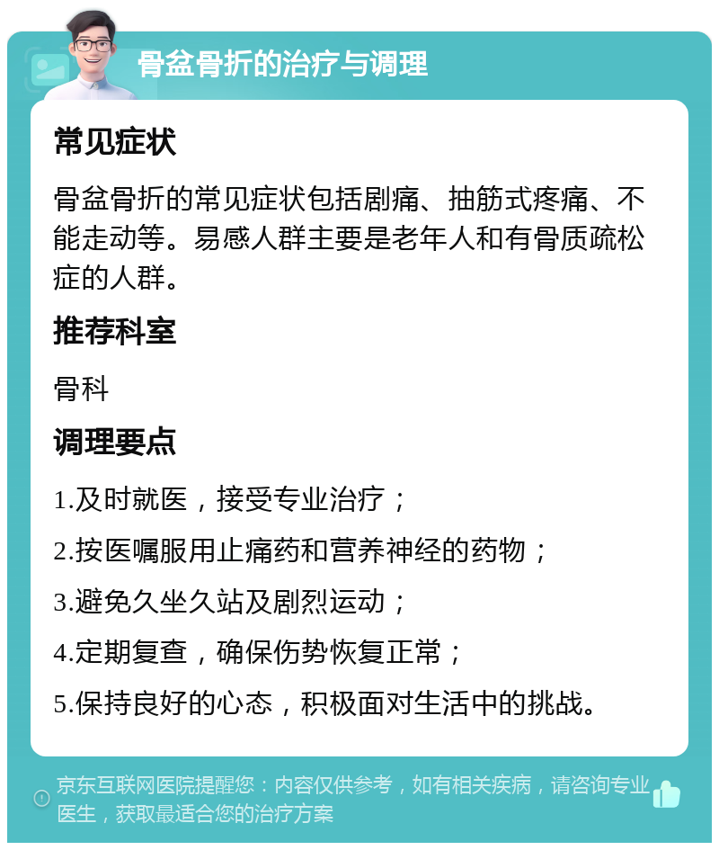 骨盆骨折的治疗与调理 常见症状 骨盆骨折的常见症状包括剧痛、抽筋式疼痛、不能走动等。易感人群主要是老年人和有骨质疏松症的人群。 推荐科室 骨科 调理要点 1.及时就医，接受专业治疗； 2.按医嘱服用止痛药和营养神经的药物； 3.避免久坐久站及剧烈运动； 4.定期复查，确保伤势恢复正常； 5.保持良好的心态，积极面对生活中的挑战。