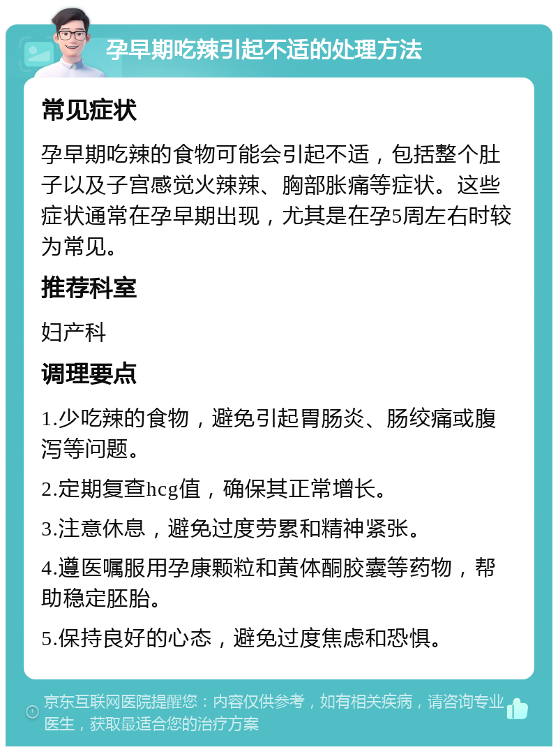 孕早期吃辣引起不适的处理方法 常见症状 孕早期吃辣的食物可能会引起不适，包括整个肚子以及子宫感觉火辣辣、胸部胀痛等症状。这些症状通常在孕早期出现，尤其是在孕5周左右时较为常见。 推荐科室 妇产科 调理要点 1.少吃辣的食物，避免引起胃肠炎、肠绞痛或腹泻等问题。 2.定期复查hcg值，确保其正常增长。 3.注意休息，避免过度劳累和精神紧张。 4.遵医嘱服用孕康颗粒和黄体酮胶囊等药物，帮助稳定胚胎。 5.保持良好的心态，避免过度焦虑和恐惧。