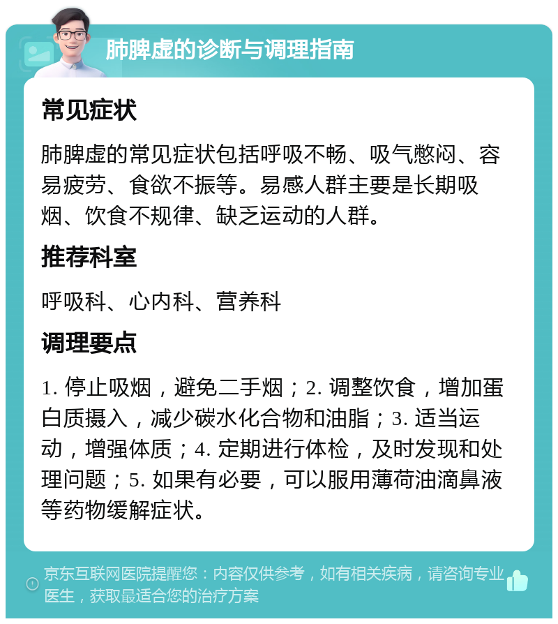 肺脾虚的诊断与调理指南 常见症状 肺脾虚的常见症状包括呼吸不畅、吸气憋闷、容易疲劳、食欲不振等。易感人群主要是长期吸烟、饮食不规律、缺乏运动的人群。 推荐科室 呼吸科、心内科、营养科 调理要点 1. 停止吸烟，避免二手烟；2. 调整饮食，增加蛋白质摄入，减少碳水化合物和油脂；3. 适当运动，增强体质；4. 定期进行体检，及时发现和处理问题；5. 如果有必要，可以服用薄荷油滴鼻液等药物缓解症状。