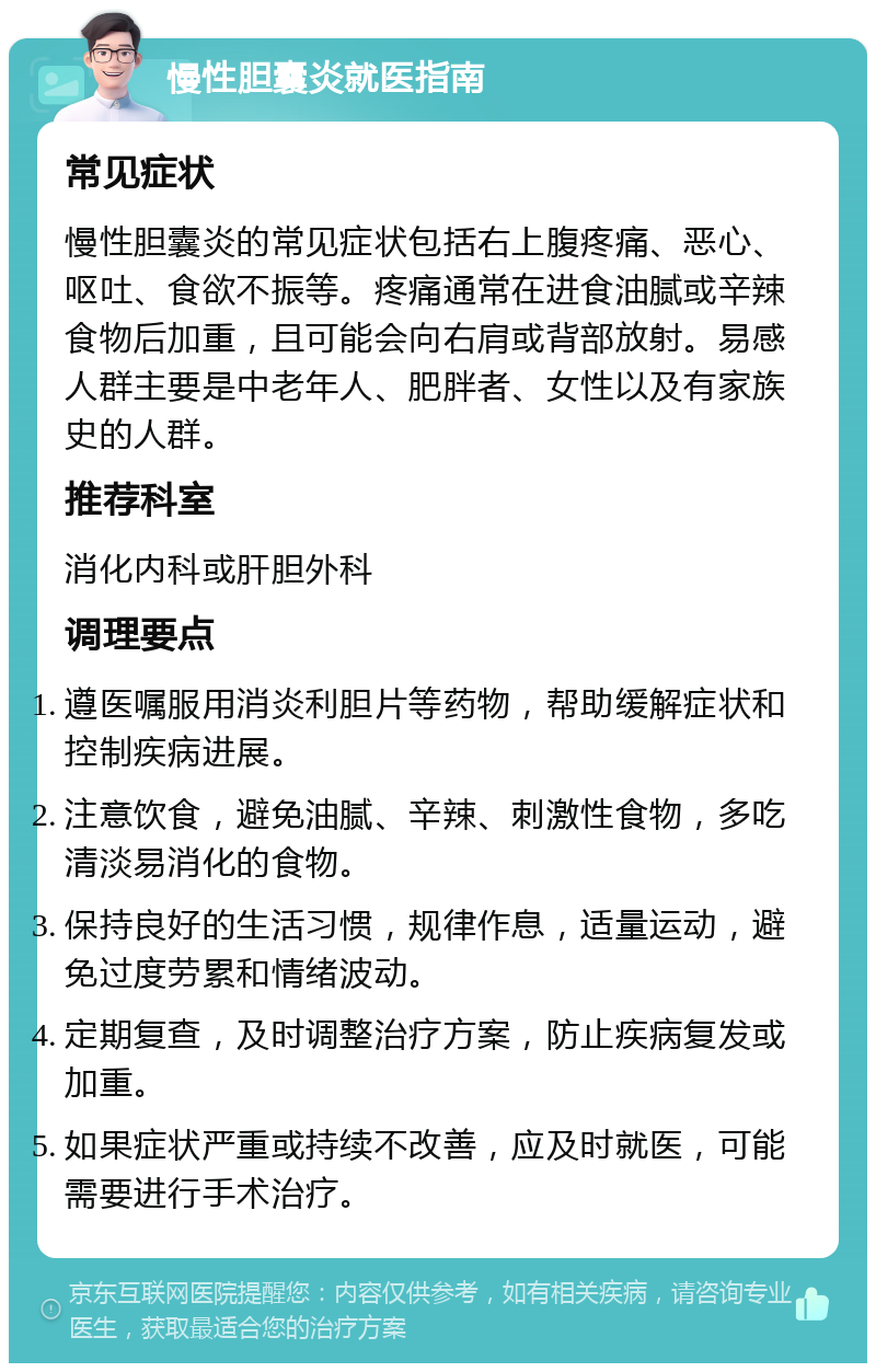 慢性胆囊炎就医指南 常见症状 慢性胆囊炎的常见症状包括右上腹疼痛、恶心、呕吐、食欲不振等。疼痛通常在进食油腻或辛辣食物后加重，且可能会向右肩或背部放射。易感人群主要是中老年人、肥胖者、女性以及有家族史的人群。 推荐科室 消化内科或肝胆外科 调理要点 遵医嘱服用消炎利胆片等药物，帮助缓解症状和控制疾病进展。 注意饮食，避免油腻、辛辣、刺激性食物，多吃清淡易消化的食物。 保持良好的生活习惯，规律作息，适量运动，避免过度劳累和情绪波动。 定期复查，及时调整治疗方案，防止疾病复发或加重。 如果症状严重或持续不改善，应及时就医，可能需要进行手术治疗。