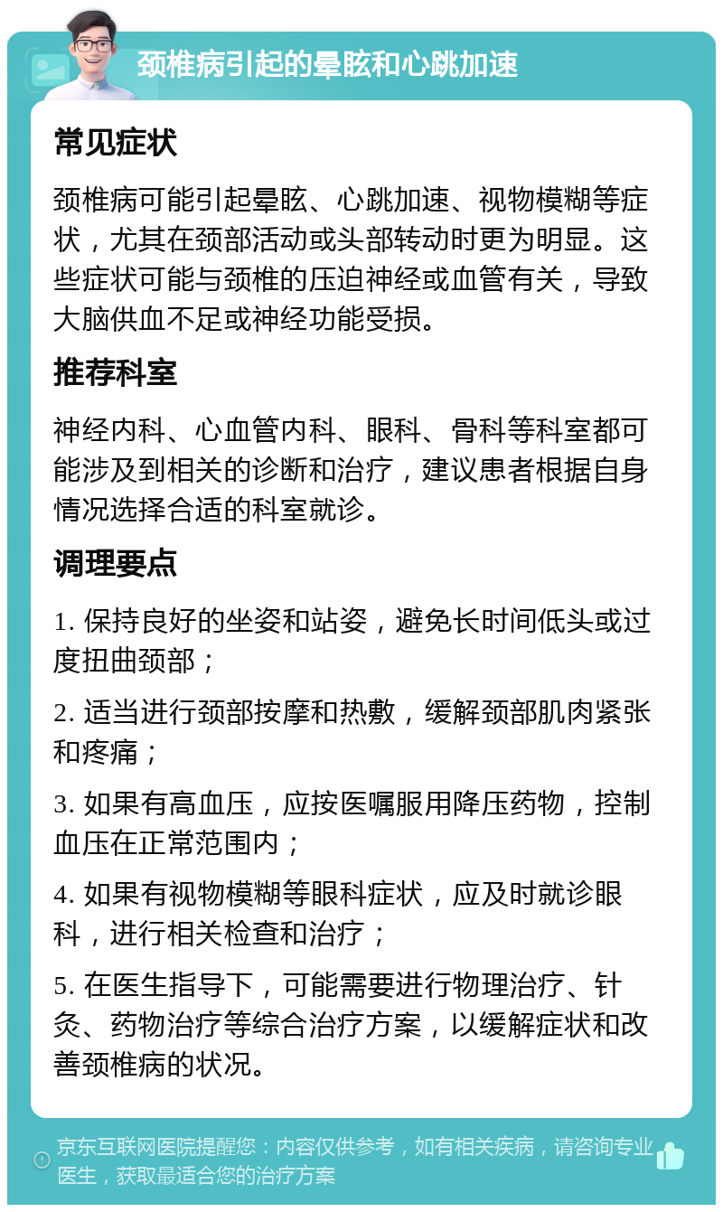 颈椎病引起的晕眩和心跳加速 常见症状 颈椎病可能引起晕眩、心跳加速、视物模糊等症状，尤其在颈部活动或头部转动时更为明显。这些症状可能与颈椎的压迫神经或血管有关，导致大脑供血不足或神经功能受损。 推荐科室 神经内科、心血管内科、眼科、骨科等科室都可能涉及到相关的诊断和治疗，建议患者根据自身情况选择合适的科室就诊。 调理要点 1. 保持良好的坐姿和站姿，避免长时间低头或过度扭曲颈部； 2. 适当进行颈部按摩和热敷，缓解颈部肌肉紧张和疼痛； 3. 如果有高血压，应按医嘱服用降压药物，控制血压在正常范围内； 4. 如果有视物模糊等眼科症状，应及时就诊眼科，进行相关检查和治疗； 5. 在医生指导下，可能需要进行物理治疗、针灸、药物治疗等综合治疗方案，以缓解症状和改善颈椎病的状况。