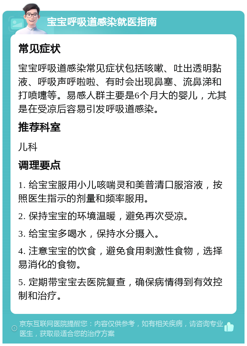 宝宝呼吸道感染就医指南 常见症状 宝宝呼吸道感染常见症状包括咳嗽、吐出透明黏液、呼吸声呼啦啦、有时会出现鼻塞、流鼻涕和打喷嚏等。易感人群主要是6个月大的婴儿，尤其是在受凉后容易引发呼吸道感染。 推荐科室 儿科 调理要点 1. 给宝宝服用小儿咳喘灵和美普清口服溶液，按照医生指示的剂量和频率服用。 2. 保持宝宝的环境温暖，避免再次受凉。 3. 给宝宝多喝水，保持水分摄入。 4. 注意宝宝的饮食，避免食用刺激性食物，选择易消化的食物。 5. 定期带宝宝去医院复查，确保病情得到有效控制和治疗。