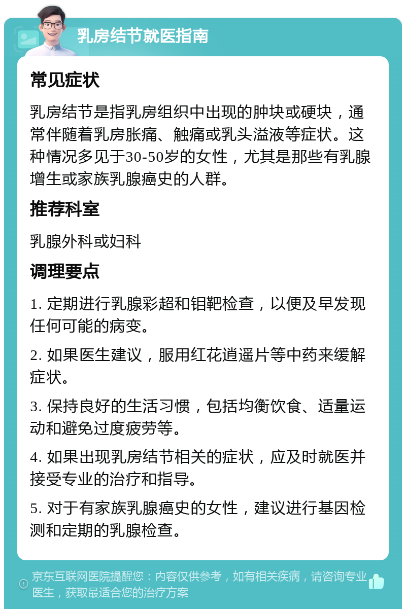 乳房结节就医指南 常见症状 乳房结节是指乳房组织中出现的肿块或硬块，通常伴随着乳房胀痛、触痛或乳头溢液等症状。这种情况多见于30-50岁的女性，尤其是那些有乳腺增生或家族乳腺癌史的人群。 推荐科室 乳腺外科或妇科 调理要点 1. 定期进行乳腺彩超和钼靶检查，以便及早发现任何可能的病变。 2. 如果医生建议，服用红花逍遥片等中药来缓解症状。 3. 保持良好的生活习惯，包括均衡饮食、适量运动和避免过度疲劳等。 4. 如果出现乳房结节相关的症状，应及时就医并接受专业的治疗和指导。 5. 对于有家族乳腺癌史的女性，建议进行基因检测和定期的乳腺检查。