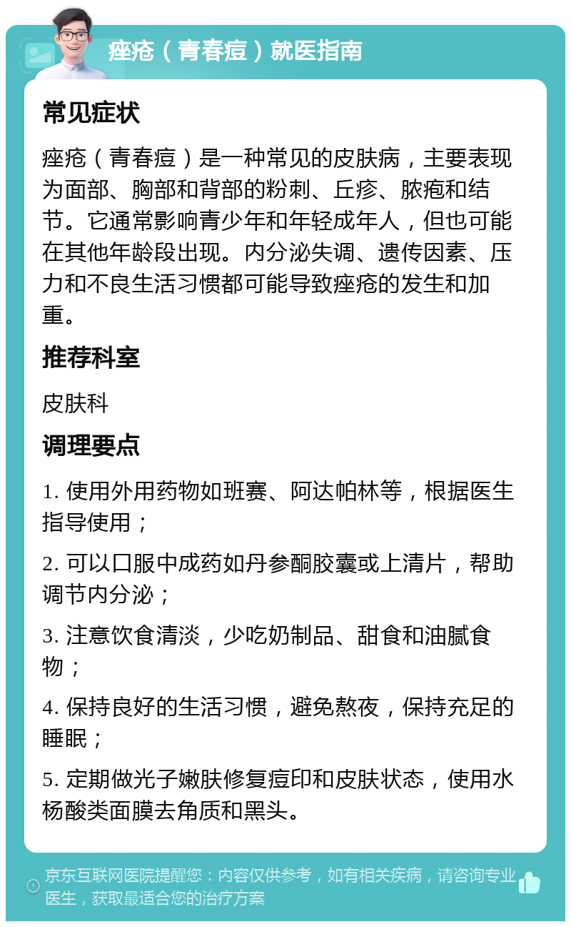 痤疮（青春痘）就医指南 常见症状 痤疮（青春痘）是一种常见的皮肤病，主要表现为面部、胸部和背部的粉刺、丘疹、脓疱和结节。它通常影响青少年和年轻成年人，但也可能在其他年龄段出现。内分泌失调、遗传因素、压力和不良生活习惯都可能导致痤疮的发生和加重。 推荐科室 皮肤科 调理要点 1. 使用外用药物如班赛、阿达帕林等，根据医生指导使用； 2. 可以口服中成药如丹参酮胶囊或上清片，帮助调节内分泌； 3. 注意饮食清淡，少吃奶制品、甜食和油腻食物； 4. 保持良好的生活习惯，避免熬夜，保持充足的睡眠； 5. 定期做光子嫩肤修复痘印和皮肤状态，使用水杨酸类面膜去角质和黑头。