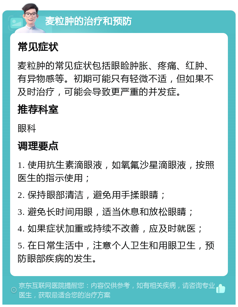 麦粒肿的治疗和预防 常见症状 麦粒肿的常见症状包括眼睑肿胀、疼痛、红肿、有异物感等。初期可能只有轻微不适，但如果不及时治疗，可能会导致更严重的并发症。 推荐科室 眼科 调理要点 1. 使用抗生素滴眼液，如氧氟沙星滴眼液，按照医生的指示使用； 2. 保持眼部清洁，避免用手揉眼睛； 3. 避免长时间用眼，适当休息和放松眼睛； 4. 如果症状加重或持续不改善，应及时就医； 5. 在日常生活中，注意个人卫生和用眼卫生，预防眼部疾病的发生。