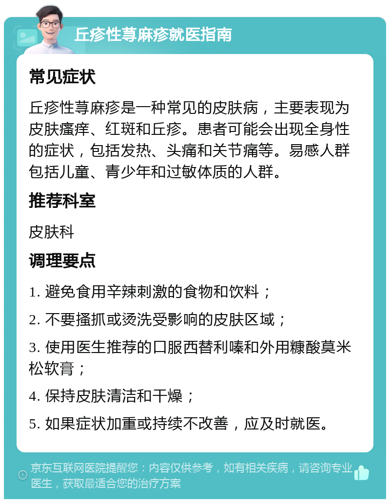 丘疹性荨麻疹就医指南 常见症状 丘疹性荨麻疹是一种常见的皮肤病，主要表现为皮肤瘙痒、红斑和丘疹。患者可能会出现全身性的症状，包括发热、头痛和关节痛等。易感人群包括儿童、青少年和过敏体质的人群。 推荐科室 皮肤科 调理要点 1. 避免食用辛辣刺激的食物和饮料； 2. 不要搔抓或烫洗受影响的皮肤区域； 3. 使用医生推荐的口服西替利嗪和外用糠酸莫米松软膏； 4. 保持皮肤清洁和干燥； 5. 如果症状加重或持续不改善，应及时就医。