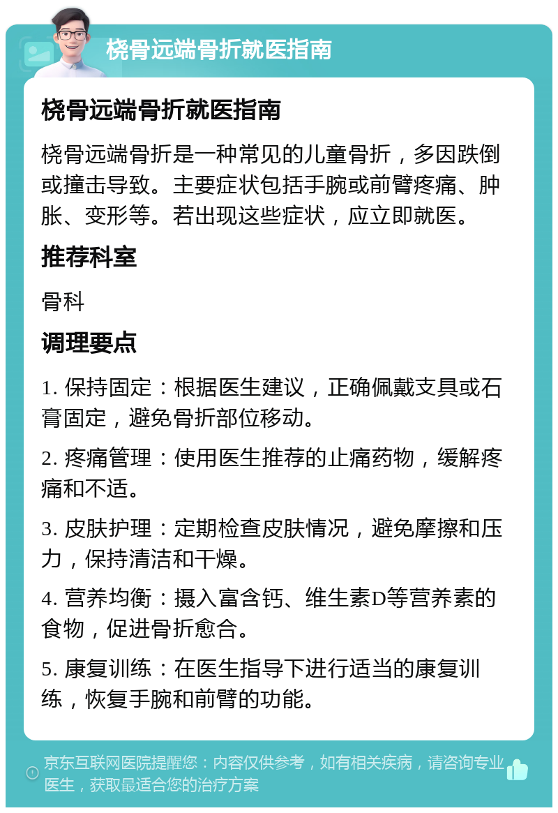 桡骨远端骨折就医指南 桡骨远端骨折就医指南 桡骨远端骨折是一种常见的儿童骨折，多因跌倒或撞击导致。主要症状包括手腕或前臂疼痛、肿胀、变形等。若出现这些症状，应立即就医。 推荐科室 骨科 调理要点 1. 保持固定：根据医生建议，正确佩戴支具或石膏固定，避免骨折部位移动。 2. 疼痛管理：使用医生推荐的止痛药物，缓解疼痛和不适。 3. 皮肤护理：定期检查皮肤情况，避免摩擦和压力，保持清洁和干燥。 4. 营养均衡：摄入富含钙、维生素D等营养素的食物，促进骨折愈合。 5. 康复训练：在医生指导下进行适当的康复训练，恢复手腕和前臂的功能。