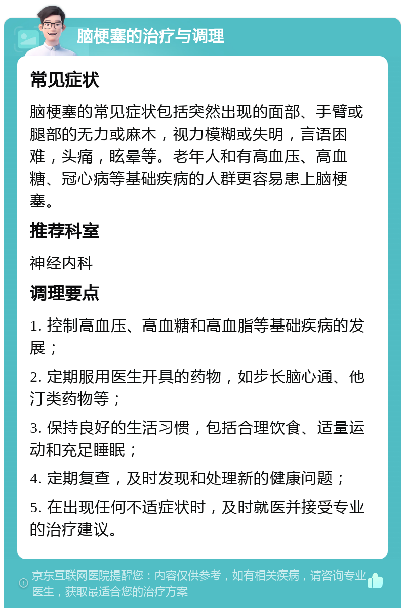 脑梗塞的治疗与调理 常见症状 脑梗塞的常见症状包括突然出现的面部、手臂或腿部的无力或麻木，视力模糊或失明，言语困难，头痛，眩晕等。老年人和有高血压、高血糖、冠心病等基础疾病的人群更容易患上脑梗塞。 推荐科室 神经内科 调理要点 1. 控制高血压、高血糖和高血脂等基础疾病的发展； 2. 定期服用医生开具的药物，如步长脑心通、他汀类药物等； 3. 保持良好的生活习惯，包括合理饮食、适量运动和充足睡眠； 4. 定期复查，及时发现和处理新的健康问题； 5. 在出现任何不适症状时，及时就医并接受专业的治疗建议。