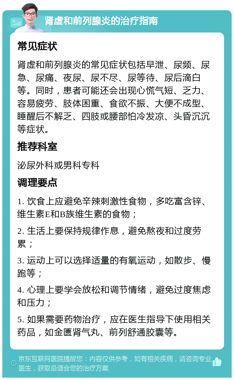 肾虚和前列腺炎的治疗指南 常见症状 肾虚和前列腺炎的常见症状包括早泄、尿频、尿急、尿痛、夜尿、尿不尽、尿等待、尿后滴白等。同时，患者可能还会出现心慌气短、乏力、容易疲劳、肢体困重、食欲不振、大便不成型、睡醒后不解乏、四肢或腰部怕冷发凉、头昏沉沉等症状。 推荐科室 泌尿外科或男科专科 调理要点 1. 饮食上应避免辛辣刺激性食物，多吃富含锌、维生素E和B族维生素的食物； 2. 生活上要保持规律作息，避免熬夜和过度劳累； 3. 运动上可以选择适量的有氧运动，如散步、慢跑等； 4. 心理上要学会放松和调节情绪，避免过度焦虑和压力； 5. 如果需要药物治疗，应在医生指导下使用相关药品，如金匮肾气丸、前列舒通胶囊等。