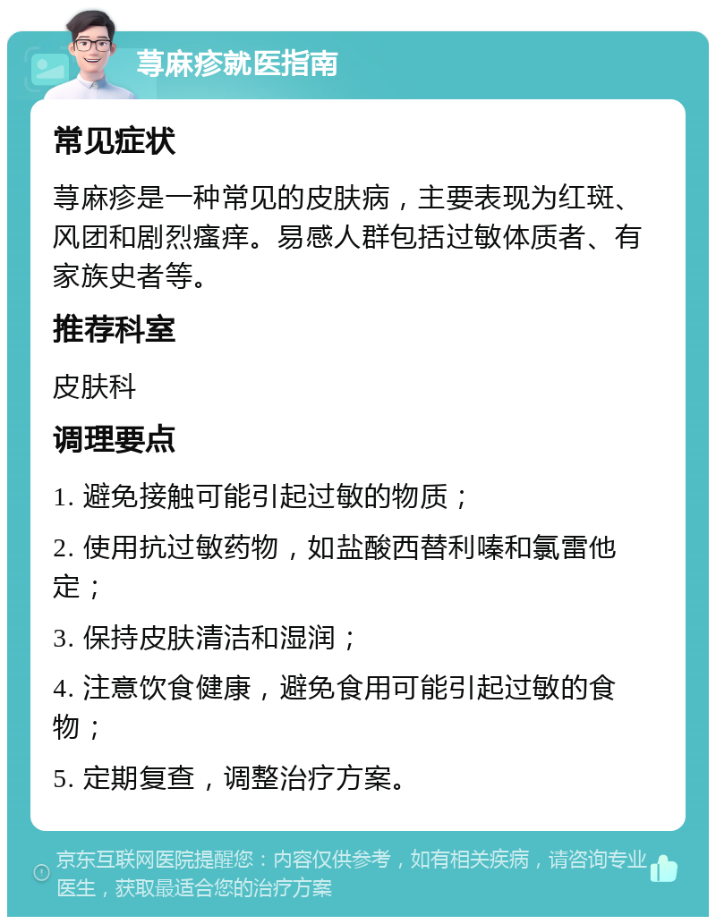 荨麻疹就医指南 常见症状 荨麻疹是一种常见的皮肤病，主要表现为红斑、风团和剧烈瘙痒。易感人群包括过敏体质者、有家族史者等。 推荐科室 皮肤科 调理要点 1. 避免接触可能引起过敏的物质； 2. 使用抗过敏药物，如盐酸西替利嗪和氯雷他定； 3. 保持皮肤清洁和湿润； 4. 注意饮食健康，避免食用可能引起过敏的食物； 5. 定期复查，调整治疗方案。