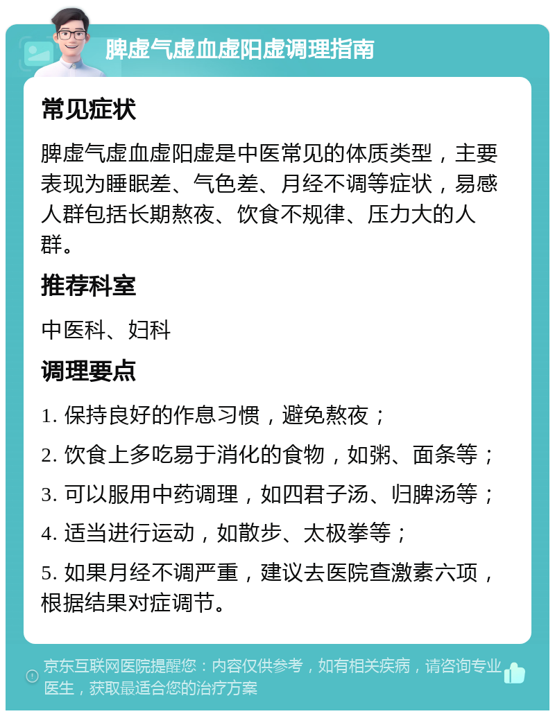 脾虚气虚血虚阳虚调理指南 常见症状 脾虚气虚血虚阳虚是中医常见的体质类型，主要表现为睡眠差、气色差、月经不调等症状，易感人群包括长期熬夜、饮食不规律、压力大的人群。 推荐科室 中医科、妇科 调理要点 1. 保持良好的作息习惯，避免熬夜； 2. 饮食上多吃易于消化的食物，如粥、面条等； 3. 可以服用中药调理，如四君子汤、归脾汤等； 4. 适当进行运动，如散步、太极拳等； 5. 如果月经不调严重，建议去医院查激素六项，根据结果对症调节。