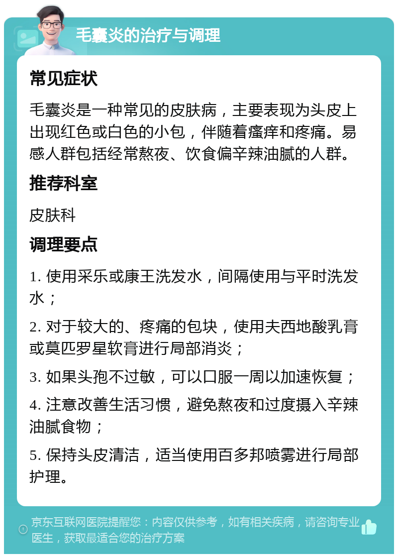 毛囊炎的治疗与调理 常见症状 毛囊炎是一种常见的皮肤病，主要表现为头皮上出现红色或白色的小包，伴随着瘙痒和疼痛。易感人群包括经常熬夜、饮食偏辛辣油腻的人群。 推荐科室 皮肤科 调理要点 1. 使用采乐或康王洗发水，间隔使用与平时洗发水； 2. 对于较大的、疼痛的包块，使用夫西地酸乳膏或莫匹罗星软膏进行局部消炎； 3. 如果头孢不过敏，可以口服一周以加速恢复； 4. 注意改善生活习惯，避免熬夜和过度摄入辛辣油腻食物； 5. 保持头皮清洁，适当使用百多邦喷雾进行局部护理。