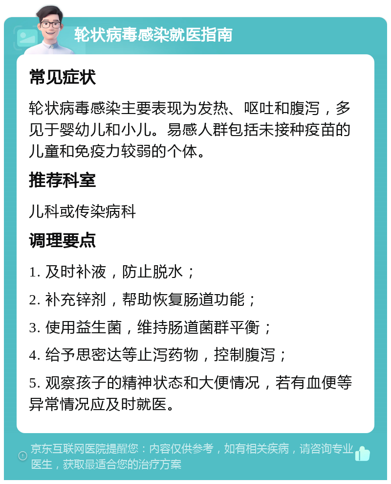 轮状病毒感染就医指南 常见症状 轮状病毒感染主要表现为发热、呕吐和腹泻，多见于婴幼儿和小儿。易感人群包括未接种疫苗的儿童和免疫力较弱的个体。 推荐科室 儿科或传染病科 调理要点 1. 及时补液，防止脱水； 2. 补充锌剂，帮助恢复肠道功能； 3. 使用益生菌，维持肠道菌群平衡； 4. 给予思密达等止泻药物，控制腹泻； 5. 观察孩子的精神状态和大便情况，若有血便等异常情况应及时就医。