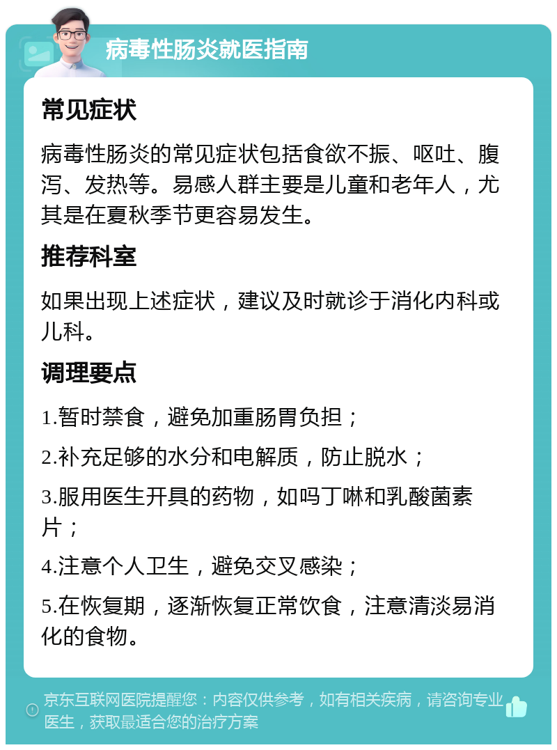 病毒性肠炎就医指南 常见症状 病毒性肠炎的常见症状包括食欲不振、呕吐、腹泻、发热等。易感人群主要是儿童和老年人，尤其是在夏秋季节更容易发生。 推荐科室 如果出现上述症状，建议及时就诊于消化内科或儿科。 调理要点 1.暂时禁食，避免加重肠胃负担； 2.补充足够的水分和电解质，防止脱水； 3.服用医生开具的药物，如吗丁啉和乳酸菌素片； 4.注意个人卫生，避免交叉感染； 5.在恢复期，逐渐恢复正常饮食，注意清淡易消化的食物。