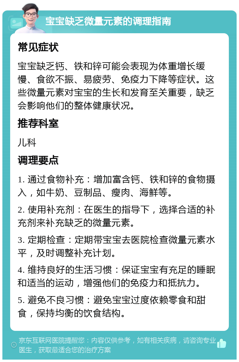 宝宝缺乏微量元素的调理指南 常见症状 宝宝缺乏钙、铁和锌可能会表现为体重增长缓慢、食欲不振、易疲劳、免疫力下降等症状。这些微量元素对宝宝的生长和发育至关重要，缺乏会影响他们的整体健康状况。 推荐科室 儿科 调理要点 1. 通过食物补充：增加富含钙、铁和锌的食物摄入，如牛奶、豆制品、瘦肉、海鲜等。 2. 使用补充剂：在医生的指导下，选择合适的补充剂来补充缺乏的微量元素。 3. 定期检查：定期带宝宝去医院检查微量元素水平，及时调整补充计划。 4. 维持良好的生活习惯：保证宝宝有充足的睡眠和适当的运动，增强他们的免疫力和抵抗力。 5. 避免不良习惯：避免宝宝过度依赖零食和甜食，保持均衡的饮食结构。