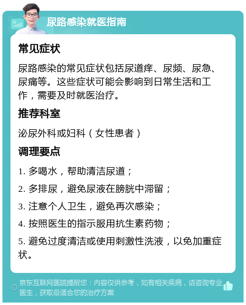 尿路感染就医指南 常见症状 尿路感染的常见症状包括尿道痒、尿频、尿急、尿痛等。这些症状可能会影响到日常生活和工作，需要及时就医治疗。 推荐科室 泌尿外科或妇科（女性患者） 调理要点 1. 多喝水，帮助清洁尿道； 2. 多排尿，避免尿液在膀胱中滞留； 3. 注意个人卫生，避免再次感染； 4. 按照医生的指示服用抗生素药物； 5. 避免过度清洁或使用刺激性洗液，以免加重症状。