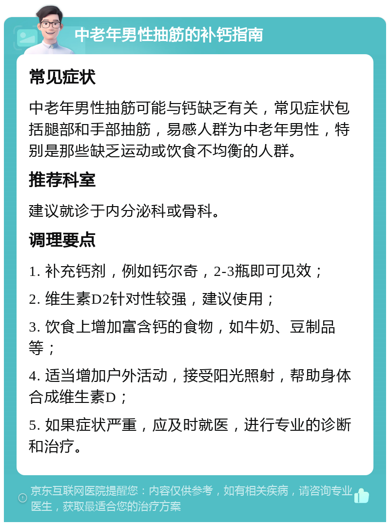 中老年男性抽筋的补钙指南 常见症状 中老年男性抽筋可能与钙缺乏有关，常见症状包括腿部和手部抽筋，易感人群为中老年男性，特别是那些缺乏运动或饮食不均衡的人群。 推荐科室 建议就诊于内分泌科或骨科。 调理要点 1. 补充钙剂，例如钙尔奇，2-3瓶即可见效； 2. 维生素D2针对性较强，建议使用； 3. 饮食上增加富含钙的食物，如牛奶、豆制品等； 4. 适当增加户外活动，接受阳光照射，帮助身体合成维生素D； 5. 如果症状严重，应及时就医，进行专业的诊断和治疗。