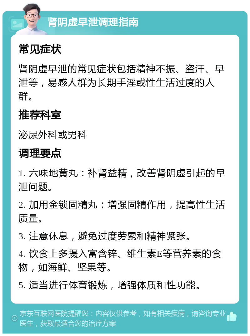 肾阴虚早泄调理指南 常见症状 肾阴虚早泄的常见症状包括精神不振、盗汗、早泄等，易感人群为长期手淫或性生活过度的人群。 推荐科室 泌尿外科或男科 调理要点 1. 六味地黄丸：补肾益精，改善肾阴虚引起的早泄问题。 2. 加用金锁固精丸：增强固精作用，提高性生活质量。 3. 注意休息，避免过度劳累和精神紧张。 4. 饮食上多摄入富含锌、维生素E等营养素的食物，如海鲜、坚果等。 5. 适当进行体育锻炼，增强体质和性功能。