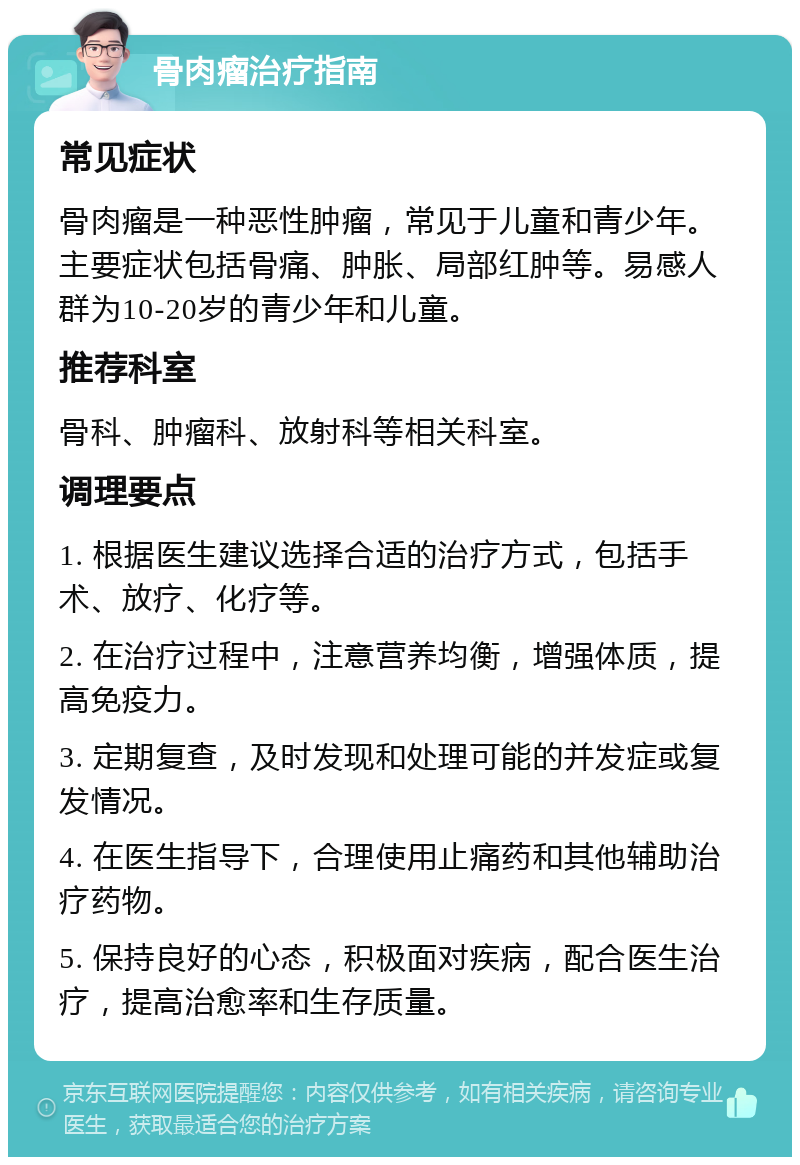 骨肉瘤治疗指南 常见症状 骨肉瘤是一种恶性肿瘤，常见于儿童和青少年。主要症状包括骨痛、肿胀、局部红肿等。易感人群为10-20岁的青少年和儿童。 推荐科室 骨科、肿瘤科、放射科等相关科室。 调理要点 1. 根据医生建议选择合适的治疗方式，包括手术、放疗、化疗等。 2. 在治疗过程中，注意营养均衡，增强体质，提高免疫力。 3. 定期复查，及时发现和处理可能的并发症或复发情况。 4. 在医生指导下，合理使用止痛药和其他辅助治疗药物。 5. 保持良好的心态，积极面对疾病，配合医生治疗，提高治愈率和生存质量。