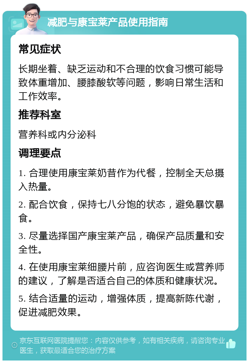 减肥与康宝莱产品使用指南 常见症状 长期坐着、缺乏运动和不合理的饮食习惯可能导致体重增加、腰膝酸软等问题，影响日常生活和工作效率。 推荐科室 营养科或内分泌科 调理要点 1. 合理使用康宝莱奶昔作为代餐，控制全天总摄入热量。 2. 配合饮食，保持七八分饱的状态，避免暴饮暴食。 3. 尽量选择国产康宝莱产品，确保产品质量和安全性。 4. 在使用康宝莱细腰片前，应咨询医生或营养师的建议，了解是否适合自己的体质和健康状况。 5. 结合适量的运动，增强体质，提高新陈代谢，促进减肥效果。