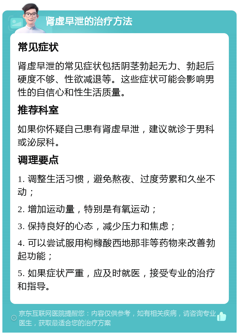 肾虚早泄的治疗方法 常见症状 肾虚早泄的常见症状包括阴茎勃起无力、勃起后硬度不够、性欲减退等。这些症状可能会影响男性的自信心和性生活质量。 推荐科室 如果你怀疑自己患有肾虚早泄，建议就诊于男科或泌尿科。 调理要点 1. 调整生活习惯，避免熬夜、过度劳累和久坐不动； 2. 增加运动量，特别是有氧运动； 3. 保持良好的心态，减少压力和焦虑； 4. 可以尝试服用枸橼酸西地那非等药物来改善勃起功能； 5. 如果症状严重，应及时就医，接受专业的治疗和指导。