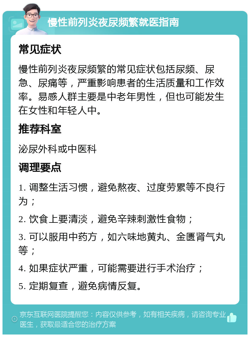 慢性前列炎夜尿频繁就医指南 常见症状 慢性前列炎夜尿频繁的常见症状包括尿频、尿急、尿痛等，严重影响患者的生活质量和工作效率。易感人群主要是中老年男性，但也可能发生在女性和年轻人中。 推荐科室 泌尿外科或中医科 调理要点 1. 调整生活习惯，避免熬夜、过度劳累等不良行为； 2. 饮食上要清淡，避免辛辣刺激性食物； 3. 可以服用中药方，如六味地黄丸、金匮肾气丸等； 4. 如果症状严重，可能需要进行手术治疗； 5. 定期复查，避免病情反复。