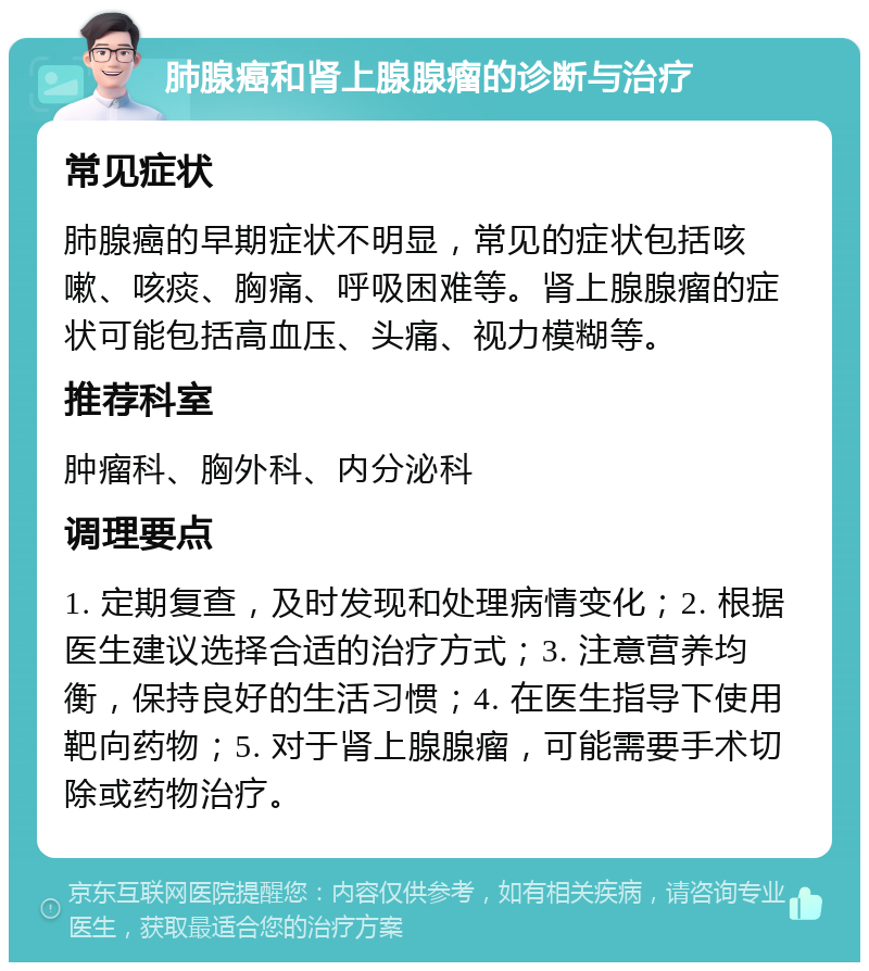 肺腺癌和肾上腺腺瘤的诊断与治疗 常见症状 肺腺癌的早期症状不明显，常见的症状包括咳嗽、咳痰、胸痛、呼吸困难等。肾上腺腺瘤的症状可能包括高血压、头痛、视力模糊等。 推荐科室 肿瘤科、胸外科、内分泌科 调理要点 1. 定期复查，及时发现和处理病情变化；2. 根据医生建议选择合适的治疗方式；3. 注意营养均衡，保持良好的生活习惯；4. 在医生指导下使用靶向药物；5. 对于肾上腺腺瘤，可能需要手术切除或药物治疗。