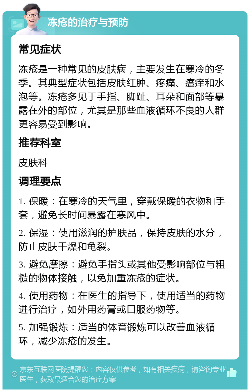 冻疮的治疗与预防 常见症状 冻疮是一种常见的皮肤病，主要发生在寒冷的冬季。其典型症状包括皮肤红肿、疼痛、瘙痒和水泡等。冻疮多见于手指、脚趾、耳朵和面部等暴露在外的部位，尤其是那些血液循环不良的人群更容易受到影响。 推荐科室 皮肤科 调理要点 1. 保暖：在寒冷的天气里，穿戴保暖的衣物和手套，避免长时间暴露在寒风中。 2. 保湿：使用滋润的护肤品，保持皮肤的水分，防止皮肤干燥和龟裂。 3. 避免摩擦：避免手指头或其他受影响部位与粗糙的物体接触，以免加重冻疮的症状。 4. 使用药物：在医生的指导下，使用适当的药物进行治疗，如外用药膏或口服药物等。 5. 加强锻炼：适当的体育锻炼可以改善血液循环，减少冻疮的发生。