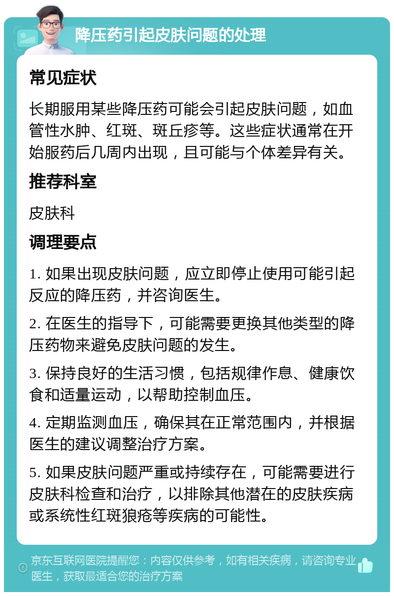 降压药引起皮肤问题的处理 常见症状 长期服用某些降压药可能会引起皮肤问题，如血管性水肿、红斑、斑丘疹等。这些症状通常在开始服药后几周内出现，且可能与个体差异有关。 推荐科室 皮肤科 调理要点 1. 如果出现皮肤问题，应立即停止使用可能引起反应的降压药，并咨询医生。 2. 在医生的指导下，可能需要更换其他类型的降压药物来避免皮肤问题的发生。 3. 保持良好的生活习惯，包括规律作息、健康饮食和适量运动，以帮助控制血压。 4. 定期监测血压，确保其在正常范围内，并根据医生的建议调整治疗方案。 5. 如果皮肤问题严重或持续存在，可能需要进行皮肤科检查和治疗，以排除其他潜在的皮肤疾病或系统性红斑狼疮等疾病的可能性。