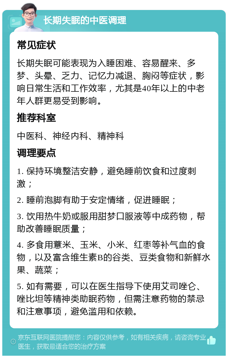 长期失眠的中医调理 常见症状 长期失眠可能表现为入睡困难、容易醒来、多梦、头晕、乏力、记忆力减退、胸闷等症状，影响日常生活和工作效率，尤其是40年以上的中老年人群更易受到影响。 推荐科室 中医科、神经内科、精神科 调理要点 1. 保持环境整洁安静，避免睡前饮食和过度刺激； 2. 睡前泡脚有助于安定情绪，促进睡眠； 3. 饮用热牛奶或服用甜梦口服液等中成药物，帮助改善睡眠质量； 4. 多食用薏米、玉米、小米、红枣等补气血的食物，以及富含维生素B的谷类、豆类食物和新鲜水果、蔬菜； 5. 如有需要，可以在医生指导下使用艾司唑仑、唑比坦等精神类助眠药物，但需注意药物的禁忌和注意事项，避免滥用和依赖。