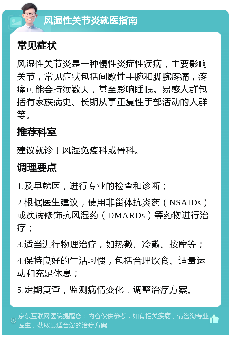 风湿性关节炎就医指南 常见症状 风湿性关节炎是一种慢性炎症性疾病，主要影响关节，常见症状包括间歇性手腕和脚腕疼痛，疼痛可能会持续数天，甚至影响睡眠。易感人群包括有家族病史、长期从事重复性手部活动的人群等。 推荐科室 建议就诊于风湿免疫科或骨科。 调理要点 1.及早就医，进行专业的检查和诊断； 2.根据医生建议，使用非甾体抗炎药（NSAIDs）或疾病修饰抗风湿药（DMARDs）等药物进行治疗； 3.适当进行物理治疗，如热敷、冷敷、按摩等； 4.保持良好的生活习惯，包括合理饮食、适量运动和充足休息； 5.定期复查，监测病情变化，调整治疗方案。