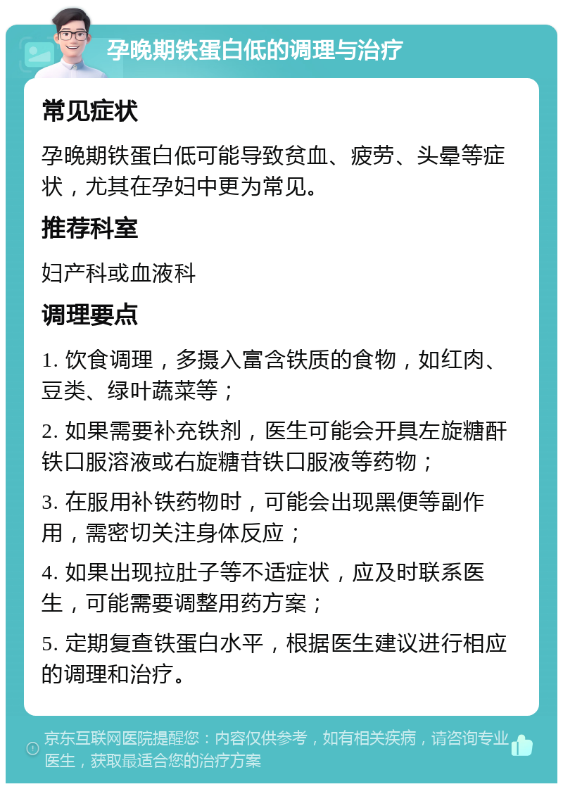 孕晚期铁蛋白低的调理与治疗 常见症状 孕晚期铁蛋白低可能导致贫血、疲劳、头晕等症状，尤其在孕妇中更为常见。 推荐科室 妇产科或血液科 调理要点 1. 饮食调理，多摄入富含铁质的食物，如红肉、豆类、绿叶蔬菜等； 2. 如果需要补充铁剂，医生可能会开具左旋糖酐铁口服溶液或右旋糖苷铁口服液等药物； 3. 在服用补铁药物时，可能会出现黑便等副作用，需密切关注身体反应； 4. 如果出现拉肚子等不适症状，应及时联系医生，可能需要调整用药方案； 5. 定期复查铁蛋白水平，根据医生建议进行相应的调理和治疗。