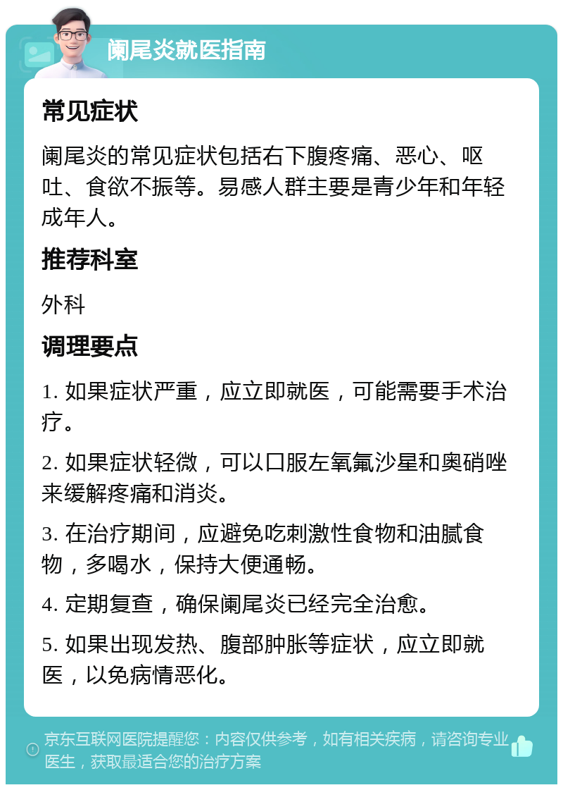 阑尾炎就医指南 常见症状 阑尾炎的常见症状包括右下腹疼痛、恶心、呕吐、食欲不振等。易感人群主要是青少年和年轻成年人。 推荐科室 外科 调理要点 1. 如果症状严重，应立即就医，可能需要手术治疗。 2. 如果症状轻微，可以口服左氧氟沙星和奥硝唑来缓解疼痛和消炎。 3. 在治疗期间，应避免吃刺激性食物和油腻食物，多喝水，保持大便通畅。 4. 定期复查，确保阑尾炎已经完全治愈。 5. 如果出现发热、腹部肿胀等症状，应立即就医，以免病情恶化。