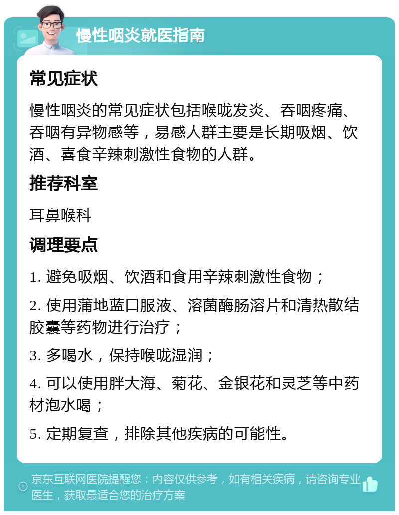 慢性咽炎就医指南 常见症状 慢性咽炎的常见症状包括喉咙发炎、吞咽疼痛、吞咽有异物感等，易感人群主要是长期吸烟、饮酒、喜食辛辣刺激性食物的人群。 推荐科室 耳鼻喉科 调理要点 1. 避免吸烟、饮酒和食用辛辣刺激性食物； 2. 使用蒲地蓝口服液、溶菌酶肠溶片和清热散结胶囊等药物进行治疗； 3. 多喝水，保持喉咙湿润； 4. 可以使用胖大海、菊花、金银花和灵芝等中药材泡水喝； 5. 定期复查，排除其他疾病的可能性。