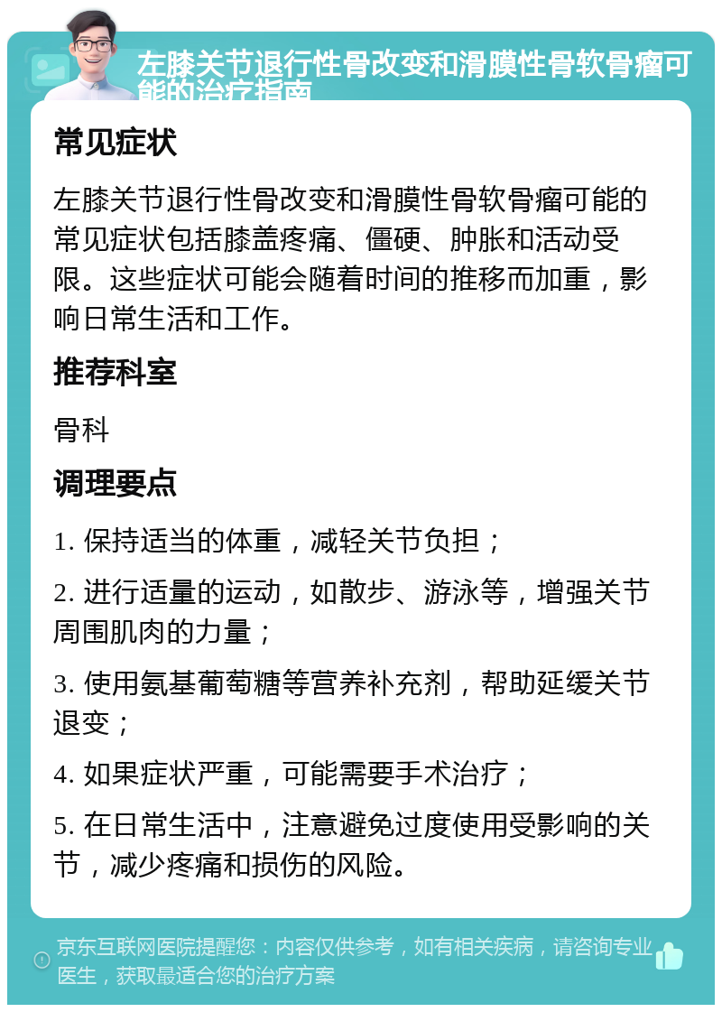 左膝关节退行性骨改变和滑膜性骨软骨瘤可能的治疗指南 常见症状 左膝关节退行性骨改变和滑膜性骨软骨瘤可能的常见症状包括膝盖疼痛、僵硬、肿胀和活动受限。这些症状可能会随着时间的推移而加重，影响日常生活和工作。 推荐科室 骨科 调理要点 1. 保持适当的体重，减轻关节负担； 2. 进行适量的运动，如散步、游泳等，增强关节周围肌肉的力量； 3. 使用氨基葡萄糖等营养补充剂，帮助延缓关节退变； 4. 如果症状严重，可能需要手术治疗； 5. 在日常生活中，注意避免过度使用受影响的关节，减少疼痛和损伤的风险。