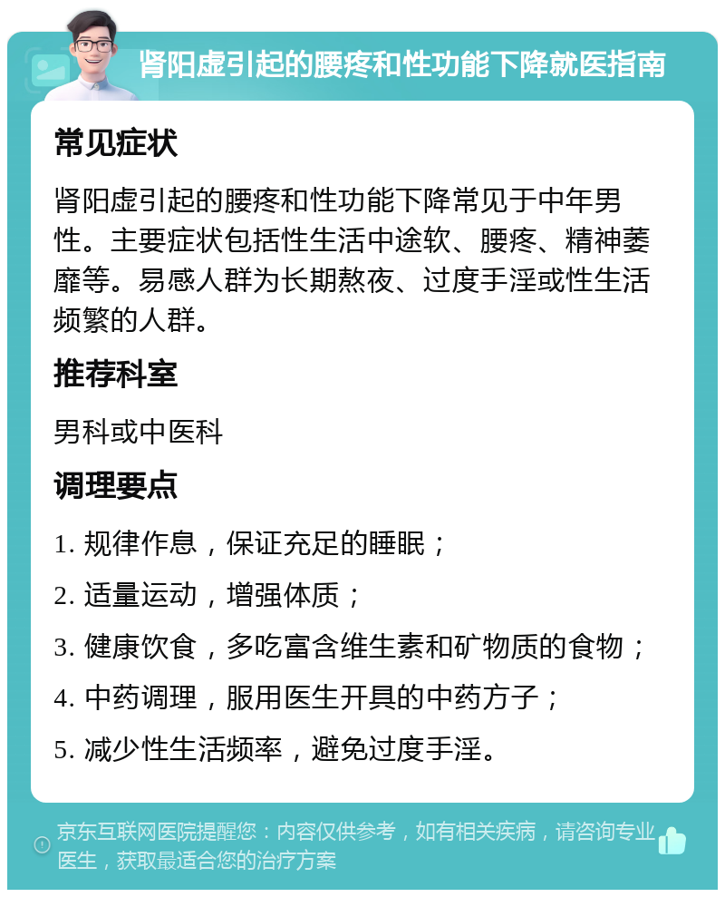 肾阳虚引起的腰疼和性功能下降就医指南 常见症状 肾阳虚引起的腰疼和性功能下降常见于中年男性。主要症状包括性生活中途软、腰疼、精神萎靡等。易感人群为长期熬夜、过度手淫或性生活频繁的人群。 推荐科室 男科或中医科 调理要点 1. 规律作息，保证充足的睡眠； 2. 适量运动，增强体质； 3. 健康饮食，多吃富含维生素和矿物质的食物； 4. 中药调理，服用医生开具的中药方子； 5. 减少性生活频率，避免过度手淫。