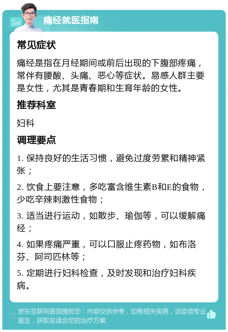 痛经就医指南 常见症状 痛经是指在月经期间或前后出现的下腹部疼痛，常伴有腰酸、头痛、恶心等症状。易感人群主要是女性，尤其是青春期和生育年龄的女性。 推荐科室 妇科 调理要点 1. 保持良好的生活习惯，避免过度劳累和精神紧张； 2. 饮食上要注意，多吃富含维生素B和E的食物，少吃辛辣刺激性食物； 3. 适当进行运动，如散步、瑜伽等，可以缓解痛经； 4. 如果疼痛严重，可以口服止疼药物，如布洛芬、阿司匹林等； 5. 定期进行妇科检查，及时发现和治疗妇科疾病。