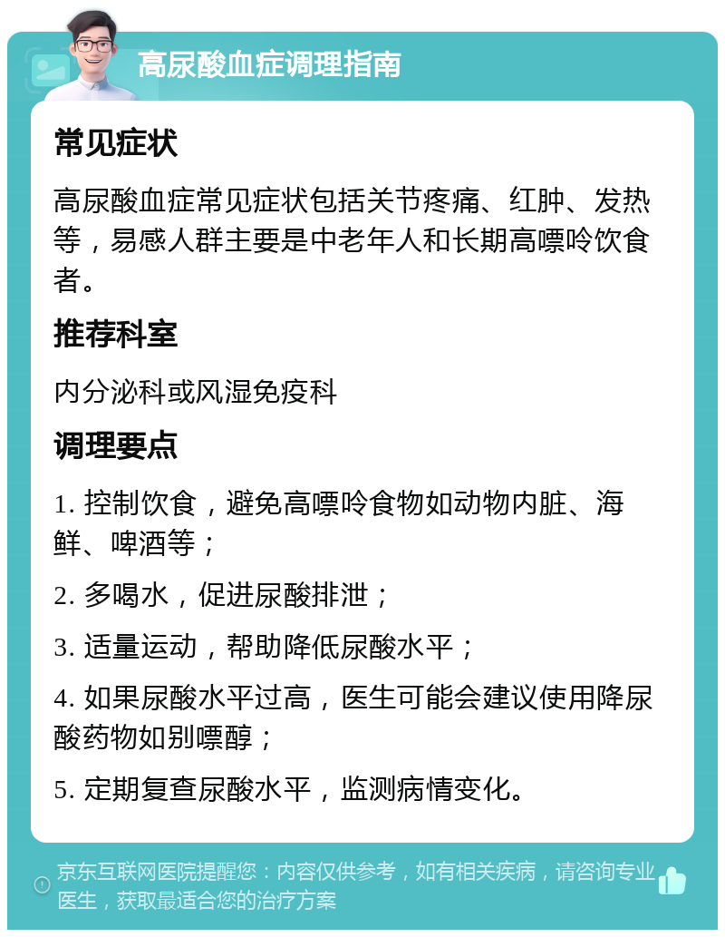 高尿酸血症调理指南 常见症状 高尿酸血症常见症状包括关节疼痛、红肿、发热等，易感人群主要是中老年人和长期高嘌呤饮食者。 推荐科室 内分泌科或风湿免疫科 调理要点 1. 控制饮食，避免高嘌呤食物如动物内脏、海鲜、啤酒等； 2. 多喝水，促进尿酸排泄； 3. 适量运动，帮助降低尿酸水平； 4. 如果尿酸水平过高，医生可能会建议使用降尿酸药物如别嘌醇； 5. 定期复查尿酸水平，监测病情变化。