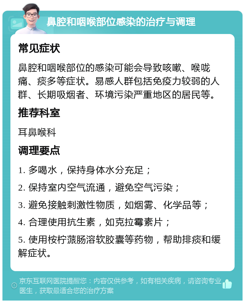 鼻腔和咽喉部位感染的治疗与调理 常见症状 鼻腔和咽喉部位的感染可能会导致咳嗽、喉咙痛、痰多等症状。易感人群包括免疫力较弱的人群、长期吸烟者、环境污染严重地区的居民等。 推荐科室 耳鼻喉科 调理要点 1. 多喝水，保持身体水分充足； 2. 保持室内空气流通，避免空气污染； 3. 避免接触刺激性物质，如烟雾、化学品等； 4. 合理使用抗生素，如克拉霉素片； 5. 使用桉柠蒎肠溶软胶囊等药物，帮助排痰和缓解症状。